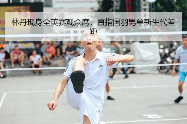 林丹现身全英赛观众席，直指国羽男单新生代差距
