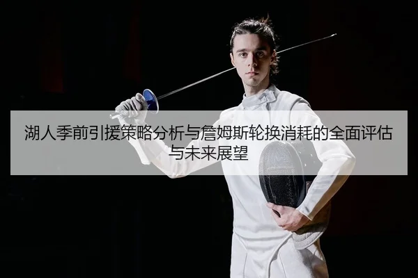 湖人季前引援策略分析与詹姆斯轮换消耗的全面评估与未来展望